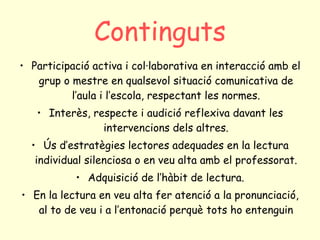 Continguts Participació activa i col·laborativa en interacció amb el grup o mestre en qualsevol situació comunicativa de l’aula i l’escola, respectant les normes. Interès, respecte i audició reflexiva davant les intervencions dels altres. Ús d’estratègies lectores adequades en la lectura individual silenciosa o en veu alta amb el professorat. Adquisició de l’hàbit de lectura. En la lectura en veu alta fer atenció a la pronunciació, al to de veu i a l’entonació perquè tots ho entenguin 
