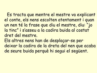 Es tracta que mentre el mestre va explicant el conte, els nens escolten atentament i quan un nen té la frase que diu el mestre, diu: “jo la tinc” i s’asseu a la cadira buida al costat dret del mestre.  Els altres nens han de desplaçar-se per deixar la cadira de la dreta del nen que acaba de seure buida perquè hi segui el següent.   