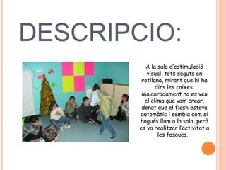 DESCRIPCIO:  A la sala d’estimulació visual, tots seguts en rotllana, mirant que hi ha dins les caixes. Malauradament no es veu el clima que vam crear, donat que el flash estava automàtic i sembla com si hagués llum a la sala, però es va realitzar l’activitat a les fosques.  