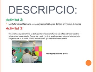 DESCRIPCIO:  Activitat 2 :  Les tutores realitzem una coreografia amb les barres de llum, al ritme de la música.  Activitat 3:  Per parelles, es posen en fila, un de la parella mira cap a la tutora que està a sobre de la cadira, i l’altre mira a la seva parella. Es posa una cançó, i el de la parella que està mirant a la tutora imita els gestos que fa la tutora, i l’altre ha d’imitar els gestos que fa la seva parella.  Realitzant l’efecte mirall.  