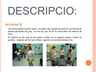 DESCRIPCIO:   Activitat 4: Les tutores posen un altre cançó, i no donen cap consigna als nens/es. Les tutores es queden apartades del grup i no fan res, per tal de no condicionar als nens/es de l’aula.  El resultat va ser, que es van posar a ballar, de la següent manera: Primer en parelles, i desprès van fer una rotllana, i agafats de les mans ballaven tots.  