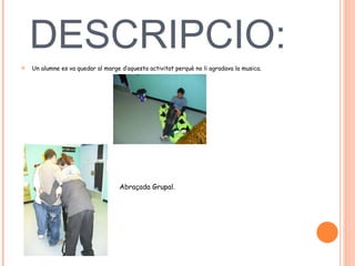 DESCRIPCIO:  Un alumne es va quedar al marge d’aquesta activitat perquè no li agradava la musica.  Abraçada Grupal.  
