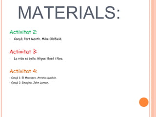 MATERIALS:  Activitat 2:  Cançó; Port Month. Mike Oldfield.  Activitat 3:  La vida es bella. Miguel Bosé i Noa.  Activitat 4:  - Cançó 1: El Manisero. Antonio Machin.  - Cançó 2: Imagine. John Lennon.  