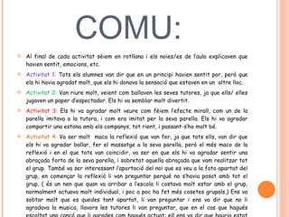 POSADA EN COMU:  Al final de cada activitat sèiem en rotllana i els noies/es de l’aula explicaven que havien sentit, emocions, etc.  Activitat 1:  Tots els alumnes van dir que en un principi havien sentit por, però que els hi havia agradat molt, que els hi donava la sensació que estaven en un  altre lloc.  Activitat 2:  Van riure molt, veient com ballaven les seves tutores, ja que ells/ elles jugaven un paper d’espectador. Els hi va semblar molt divertit.  Activitat 3:  Els hi va agradar molt veure com fèiem l’efecte mirall, com un de la parella imitava a la tutora, i com era imitat per la seva parella. Els hi va agradar compartir una estona amb els companys, tot rient, i passant-s’ho molt bé.  Activitat 4:  Va ser molt  maca la reflexió que van fer, ja que tots ells, van dir que els hi va agradar ballar, fer el massatge a la seva parella, però el més maco de la reflexió i en el que tots van coincidir, va ser en que els hi va agradar sentir una abraçada forta de la seva parella, i sobretot aquella abraçada que vam realitzar tot el grup. També va ser interessant l’aportació del noi que es veu a la foto apartat del grup, en començar la reflexió li van preguntar perquè no s’havia posat amb tot el grup, ( és un nen que quan va arribar a l’escola li costava molt estar amb el grup, normalment actuava molt individual, i poc a poc ha fet més cosetes grupals,) Ens va sobtar molt que es quedes tant apartat, li van preguntar i ens va dir que no li agradava la musica, llavors les tutores li van preguntar, que en el cas que hagués escoltat una cançó que li agrades com hagués actuat: ell ens va dir que hauria estat amb tot el grup.  
