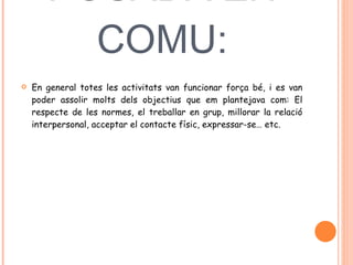 POSADA EN COMU: En general totes les activitats van funcionar força bé, i es van poder assolir molts dels objectius que em plantejava com: El respecte de les normes, el treballar en grup, millorar la relació interpersonal, acceptar el contacte físic, expressar-se… etc.  