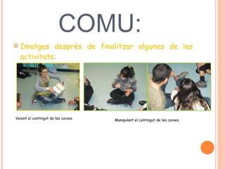 POSADA EN COMU:  Imatges desprès de finalitzar algunes de les activitats:  Veient el contingut de les caixes.  Manipulant el contingut de les caixes.  