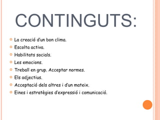 CONTINGUTS:   La creació d’un bon clima.  Escolta activa.  Habilitats socials.  Les emocions.  Treball en grup. Acceptar normes.  Els adjectius.  Acceptació dels altres i d’un mateix.  Eines i estratègies d’expressió i comunicació.  