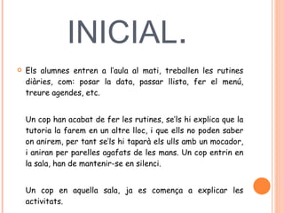 DISPOSICIO INICIAL .  Els alumnes entren a l’aula al mati, treballen les rutines diàries, com: posar la data, passar llista, fer el menú, treure agendes, etc.  Un cop han acabat de fer les rutines, se’ls hi explica que la tutoria la farem en un altre lloc, i que ells no poden saber on anirem, per tant se’ls hi taparà els ulls amb un mocador, i aniran per parelles agafats de les mans. Un cop entrin en la sala, han de mantenir-se en silenci.  Un cop en aquella sala, ja es comença a explicar les activitats.  
