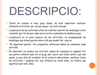 DESCRIPCIO:  Tenint en compte el meu grup classe, és molt important realitzar diferents activitats, per tal que siguin  de curta durada.  L’explicació de les activitats s’han de realitzar partint de missatges curts i senzills, per tal de que cada nen/a arribi a entendre la dinàmica grup.  L’explicació en la gran majoria de les activitats, va acompanyada de missatges que donen pautes sobre allò que poden fer i que no.  És important pactar i fer preguntes reflexives abans de començar cada activitat.  És important en acabar una activitat, abans de començar la següent fer una petita reflexió amb tot el grup, per veure com s’han sentit, que han après, ja que s’ha de treballar en el context més pròxim, realitzar totes les activitats i desprès fer una reflexió de totes elles, no tindria cap significat per ells/ elles.  
