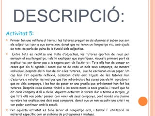 DESCRIPCIÓ:  Activitat 5: Primer fan una rotllana al terra, i les tutores pregunten als alumnes si saben que son els adjectius i per a que serveixen, donat que no tenen un llenguatge ric, amb ajuda de tots, es parla de quina és la funció dels adjectius. Entre tots es realitza una llista d’adjectius, les tutores aporten de nous per enriquir el seu llenguatge, i els hi expliquen que signifiquen. Aquesta primera part és explicativa, per donar pas a la segona part de l’activitat: Tots ells han de pensar en coses que els hi agrada i coses que no de cada un dels seus companys, de manera individual, desprès els hi han de dir a les tutores,  que ho escriuran en un paper. Un cop han fet aquesta reflexió, cadascun d’ells amb l’ajuda de les tutores han d’escriure o retallar les imatges que fan referència a les coses que els hi  agradava i que no dels companys, i les han de posar en una graella que prèviament han fet les tutores. Desprès cada alumne tindrà a les seves mans la seva graella, i veurà que ha dit cada company d’ell o d’ella. Aquesta activitat la varem dur a terme a mitges, ja que tots ells van poder pensar com veien als seus companys, però només una alumne va rebre les explicacions dels seus companys, donat que un nen va patir una crisi i no van poder continuar amb la sessió.  Per aquesta activitat es farà servir el llenguatge oral, i també l' utilització de material específic com un sistema de pictogrames i imatges.  