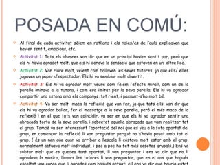 POSADA EN COMÚ:  Al final de cada activitat sèiem en rotllana i els noies/es de l’aula explicaven que havien sentit, emocions, etc.  Activitat 1:  Tots els alumnes van dir que en un principi havien sentit por, però que els hi havia agradat molt, que els hi donava la sensació que estaven en un  altre lloc.  Activitat 2:  Van riure molt, veient com ballaven les seves tutores, ja que ells/ elles jugaven un paper d’espectador. Els hi va semblar molt divertit.  Activitat 3:  Els hi va agradar molt veure com fèiem l’efecte mirall, com un de la parella imitava a la tutora, i com era imitat per la seva parella. Els hi va agradar compartir una estona amb els companys, tot rient, i passant-s’ho molt bé.  Activitat 4:  Va ser molt  maca la reflexió que van fer, ja que tots ells, van dir que els hi va agradar ballar, fer el massatge a la seva parella, però el més maco de la reflexió i en el que tots van coincidir, va ser en que els hi va agradar sentir una abraçada forta de la seva parella, i sobretot aquella abraçada que vam realitzar tot el grup. També va ser interessant l’aportació del noi que es veu a la foto apartat del grup, en començar la reflexió li van preguntar perquè no s’havia posat amb tot el grup, ( és un nen que quan va arribar a l’escola li costava molt estar amb el grup, normalment actuava molt individual, i poc a poc ha fet més cosetes grupals,) Ens va sobtar molt que es quedes tant apartat, li van preguntar i ens va dir que no li agradava la musica, llavors les tutores li van preguntar, que en el cas que hagués escoltat una cançó que li agrades com hagués actuat: ell ens va dir que hauria estat amb tot el grup.  