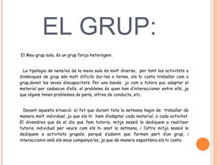 EL GRUP:    El Meu grup aula, és un grup força heterogeni.  La tipologia de nens/es de la meva aula és molt diversa,  per tant les activitats o dinàmiques de grup són molt difícils dur-les a terme, els hi costa treballar com a grup,donat les seves discapacitats. Per una banda  jo com a tutora puc adaptar el material per cadascun d’ells, el problema és quan han d’interaccionar entre ells, ja que alguns tenen problemes de parla, altres de conducta, etc.  Davant aquesta situació: el fet que durant tota la setmana hagin de  treballar de manera molt individual, ja que els hi  hem d’adaptar cada material, o cada activitat. El divendres que és el dia que fem tutoria, mitja sessió la dediquem a realitzar tutoria individual per veure com els hi anat la setmana, i l’altre mitja sessió la dediquem a activitats grupals, perquè s’adonin que formen part d’un grup, i interaccionin amb els seus companys/es, ja que de manera espontània els hi costa.    