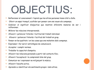 OBJECTIUS:  Reflexionar el coneixement i l’opinió que les altres persones tenen d’ell o d’ella. Oferir un espai tranquil, acollidor per pensar com ens veuen els companys.  Conèixer el significat d’adjectius que mostren diferents maneres de ser i reflexionar.  Millorar les relacions interpersonals.  Afavorir i potenciar l’interès i l’actitud del treball individual. Afavorir i potenciar l’interès i l’actitud del treball en grup.  Pensar en les qualitats i en les coses que ens molesten dels companys.  Expressar i fer servir estratègies de comunicació.  Acceptar i complir normes.  Treballar la capacitat d’empatia.  Afavorir les relacions personals a partir del contacte físic.  Afavorir l’acceptació i la comprensió dins del grup.  Comunicar-se i expressar-se mitjançant la música.  Afavorir l’escolta activa.  Aprendre a identificar els sentiments propis i dels altres.  