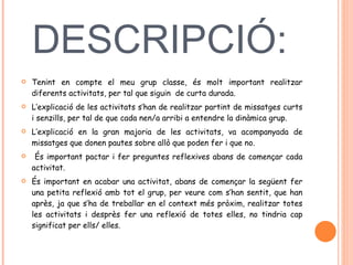 DESCRIPCIÓ:  Tenint en compte el meu grup classe, és molt important realitzar diferents activitats, per tal que siguin  de curta durada.  L’explicació de les activitats s’han de realitzar partint de missatges curts i senzills, per tal de que cada nen/a arribi a entendre la dinàmica grup.  L’explicació en la gran majoria de les activitats, va acompanyada de missatges que donen pautes sobre allò que poden fer i que no.  És important pactar i fer preguntes reflexives abans de començar cada activitat.  És important en acabar una activitat, abans de començar la següent fer una petita reflexió amb tot el grup, per veure com s’han sentit, que han après, ja que s’ha de treballar en el context més pròxim, realitzar totes les activitats i desprès fer una reflexió de totes elles, no tindria cap significat per ells/ elles.  