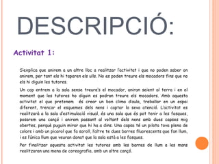DESCRIPCIÓ:  Activitat 1:   S’explica que anirem a un altre lloc a realitzar l’activitat i que no poden saber on anirem, per tant els hi taparen els ulls. No es poden treure els mocadors fins que no els hi diguin les tutores.  Un cop entrem a la sala sense treure’s el mocador, aniran seient al terra i en el moment que les tutores ho diguin es podran treure els mocadors. Amb aquesta activitat el que pretenem  és crear un bon clima d’aula, treballar en un espai diferent, trencar el esquemes dels nens i captar la seva atenció. L’activitat es realitzarà a la sala d’estimulació visual, és una sala que és pot tenir a les fosques, posarem una cançó i anirem passant al voltant dels nens amb dues capses mig obertes, perquè puguin mirar que hi ha a dins. Una capsa té un pilota tova plena de colors i amb un picarol que fa soroll, l’altre te dues barres fluorescents que fan llum, i es l’única llum que veuran donat que la sala està a les fosques.  Per finalitzar aquesta activitat les tutores amb les barres de llum a les mans realitzaran una mena de coreografia, amb un altre cançó.  