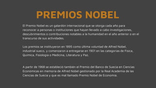PREMIOS NOBEL
El Premio Nobel es un galardón internacional que se otorga cada año para
reconocer a personas o instituciones que hayan llevado a cabo investigaciones,
descubrimientos o contribuciones notables a la humanidad en el año anterior o en el
transcurso de sus actividades.
Los premios se instituyeron en 1895 como última voluntad de Alfred Nobel,
industrial sueco, y comenzaron a entregarse en 1901 en las categorías de Física,
Química, Fisiología o Medicina, Literatura y Paz.
A partir de 1968 se estableció también el Premio del Banco de Suecia en Ciencias
Económicas en memoria de Alfred Nobel gestionado por la Real Academia de las
Ciencias de Suecia y que es mal llamado Premio Nobel de Economía.
 