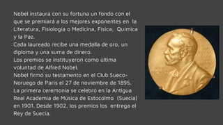 Nobel instaura con su fortuna un fondo con el
que se premiará a los mejores exponentes en la
Literatura, Fisiología o Medicina, Física, Química
y la Paz.
Cada laureado recibe una medalla de oro, un
diploma y una suma de dinero.
Los premios se instituyeron como última
voluntad de Alfred Nobel.
Nobel firmó su testamento en el Club Sueco-
Noruego de París el 27 de noviembre de 1895.
La primera ceremonia se celebró en la Antigua
Real Academia de Música de Estocolmo (Suecia)
en 1901. Desde 1902, los premios los entrega el
Rey de Suecia.
 