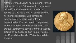 Alfred Bernhard Nobel nació en una familia
de ingenieros en Estocolmo, 21 de octubre
de 1833; a los nueve años de edad su
familia se trasladó a Rusia, donde él y sus
hermanos recibieron una esmerada
educación en ciencias naturales y
humanidades. Fue un químico, ingeniero,
inventor y fabricante de armas sueco. Un
ataque cardíaco le causó la muerte cuando
estaba en su hogar en San Remo, Italia, el
día 10 de diciembre de 1896 a la edad de
63 años.
 