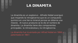 LA DINAMITA
La dinamita es un explosivo . Alfredo Nobel averiguó
que mojando la nitroglicerina que es un compuesto
químico en una tierra mineral porosa se obtenía una
mezcla . Al nuevo producto se le dio el nombre de
dinamita. La dinamita tiene dos componentes
principales: la nitrocelulosa y la nitroglicerina.
La dinamita fue inventada por Alfred Nobel en 1866 y
patentada en 1867.
 