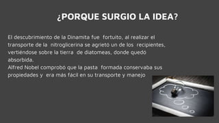 ¿PORQUE SURGIO LA IDEA?
El descubrimiento de la Dinamita fue fortuito, al realizar el
transporte de la nitroglicerina se agrietó un de los recipientes,
vertiéndose sobre la tierra de diatomeas, donde quedó
absorbida.
Alfred Nobel comprobó que la pasta formada conservaba sus
propiedades y era más fácil en su transporte y manejo
 