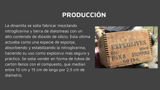 PRODUCCIÓN
La dinamita se solía fabricar mezclando
nitroglicerina y tierra de diatomeas con un
alto contenido de dióxido de silicio. Esta última
actuaba como una especie de esponja,
absorbiendo y estabilizando la nitroglicerina,
haciendo su uso como explosivo más seguro y
práctico. Se solía vender en forma de tubos de
cartón llenos con el compuesto, que medían
entre 10 cm y 15 cm de largo por 2,5 cm de
diámetro.
 