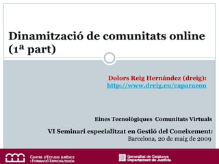 Dinamització de comunitats online
(1ª part)

                         Dolors Reig Hernández (dreig):
                         http://www.dreig.eu/caparazon




                     Eines Tecnològiques Comunitats Virtuals

      VI Seminari especialitzat en Gestió del Coneixement:
                                Barcelona, 20 de maig de 2009
 