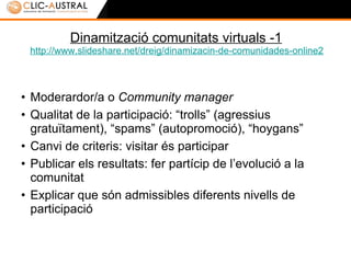 Dinamització comunitats virtuals -1 http:// www.slideshare.net / dreig / dinamizacin -de-comunidades-online2 Moderardor/a o  Community manager Qualitat de la participació: “trolls” (agressius/agressives gratuïtament), “spams” (autopromoció), “hoygans” Canvi de criteris: visitar és participar Publicar els resultats: fer partícip de l’evolució a la comunitat  Explicar que són admissibles diferents nivells de participació 