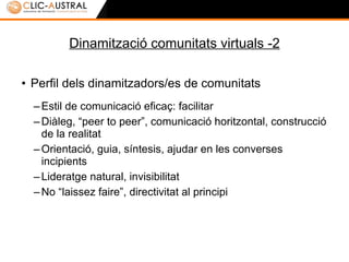 Dinamització comunitats virtuals -2 Perfil dels dinamitzadors/es de comunitats Estil de comunicació eficaç: facilitar Diàleg, “peer to peer”, comunicació horitzontal, construcció de la realitat Orientació, guia, síntesis, ajudar en les converses incipients Lideratge natural, invisibilitat No “laissez faire”, directivitat al principi 