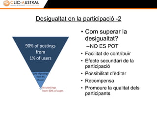Desigualtat en la participació -2 Com superar la desigualtat? NO ES POT Facilitat de contribuir Efecte secundari de la participació Possibilitat d’editar Recompensa Promoure la qualitat dels i les participants 