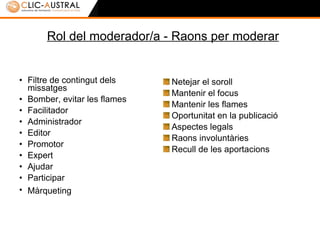 Rol del moderador/a - Raons per moderar Filtre de contingut dels missatges Bomber/a, evitar les flames Facilitador/a Administrador/a Editor/a Promotor/a Expert/a Ajudar Participar Màrqueting   Netejar el soroll Mantenir el focus Mantenir les flames Oportunitat en la publicació Aspectes legals Raons involuntàries Recull de les aportacions 