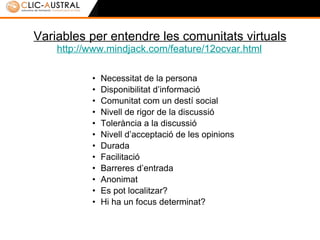 Variables per entendre les comunitats virtuals http://www.mindjack.com/feature/12ocvar.html   Necessitat de la persona  Disponibilitat d’informació Comunitat com un destí social Nivell de rigor de la discussió Tolerància a la discussió Nivell d’acceptació de les opinions Durada Facilitació Barreres d’entrada Anonimat Es pot localitzar? Hi ha un focus determinat? 