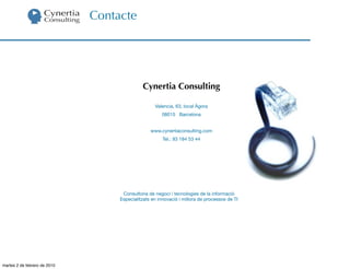 Contacte




                                             Cynertia Consulting

                                                   Valencia, 63, local Àgora
                                                      08015 Barcelona


                                                 www.cynertiaconsulting.com
                                                       Tel.: 93 184 53 44




                                    Consultoria de negoci i tecnologies de la informació
                                   Especialitzats en innovació i millora de processos de TI




martes 2 de febrero de 2010
 