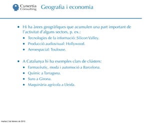 Geograﬁa i economia


                  •     Hi ha àrees geogràﬁques que acumulen una part important de
                        l’activitat d’alguns sectors, p. ex.:
                        •     Tecnologies de la informació: Silicon Valley.
                        •     Producció audiovisual: Hollywood.
                        •     Aeroespacial: Toulouse.


                  •     A Catalunya hi ha exemples clars de clústers:
                        •     Farmacèutic, moda i automoció a Barcelona.
                        •     Químic a Tarragona.
                        •     Suro a Girona.
                        •     Maquinària agrícola a Lleida.




martes 2 de febrero de 2010
 