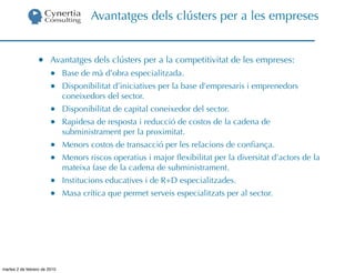 Avantatges dels clústers per a les empreses


                  •     Avantatges dels clústers per a la competitivitat de les empreses:
                        •     Base de mà d’obra especialitzada.
                        •     Disponibilitat d’iniciatives per la base d’empresaris i emprenedors
                              coneixedors del sector.
                        •     Disponibilitat de capital coneixedor del sector.
                        •     Rapidesa de resposta i reducció de costos de la cadena de
                              subministrament per la proximitat.
                        •     Menors costos de transacció per les relacions de conﬁança.
                        •     Menors riscos operatius i major ﬂexibilitat per la diversitat d’actors de la
                              mateixa fase de la cadena de subministrament.
                        •     Institucions educatives i de R+D especialitzades.
                        •     Masa crítica que permet serveis especialitzats per al sector.




martes 2 de febrero de 2010
 