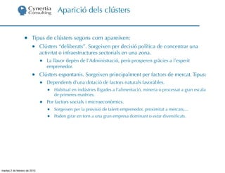Aparició dels clústers


                  •     Tipus de clústers segons com apareixen:
                        •     Clústers “deliberats”. Sorgeixen per decisió política de concentrar una
                              activitat o infraestructures sectorials en una zona.
                              •   La llavor depèn de l’Administració, però prosperen gràcies a l’esperit
                                  emprenedor.
                        •     Clústers espontanis. Sorgeixen principalment per factors de mercat. Tipus:
                              •   Dependents d’una dotació de factors naturals favorables.
                                  •   Habitual en indústries lligades a l’alimentació, mineria o processat a gran escala
                                      de primeres matèries.
                              •   Por factors socials i microeconòmics.
                                  •   Sorgeixen per la provisió de talent emprenedor, proximitat a mercats,...
                                  •   Poden girar en torn a una gran empresa dominant o estar diversiﬁcats.




martes 2 de febrero de 2010
 