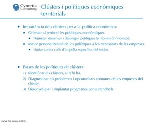 Clústers i polítiques económiques
                                       territorials

                  •     Importància dels clústers per a la política econòmica:
                        •     Orientar al territori les polítiques económiques.
                              •   Permeten dissenyar i desplegar polítiques territorials d’innovació.
                        •     Major personalització de les polítiques a les necessitats de les empreses.
                              •   Lluitar contra colls d’ampolla especíﬁcs del sector.




                  •     Passes de les polítiques de clústers:
                        1) Identiﬁcar els clústers, si n’hi ha.
                        2) Diagnosticar els problemes i oportunitats comunes de les empreses del
                           clúster.
                        3) Desenvolupar i implantar programes per a atendre’ls.




martes 2 de febrero de 2010
 