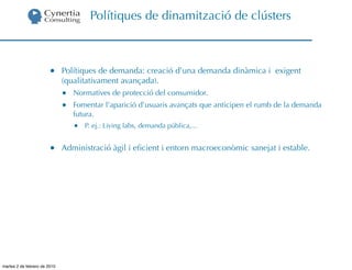 Polítiques de dinamització de clústers



                        •     Polítiques de demanda: creació d’una demanda dinàmica i exigent
                              (qualitativament avançada).
                              •   Normatives de protecció del consumidor.
                              •   Fomentar l’aparició d’usuaris avançats que anticipen el rumb de la demanda
                                  futura.
                                  •   P. ej.: Living labs, demanda pública,...


                        •     Administració àgil i eﬁcient i entorn macroeconòmic sanejat i estable.




martes 2 de febrero de 2010
 