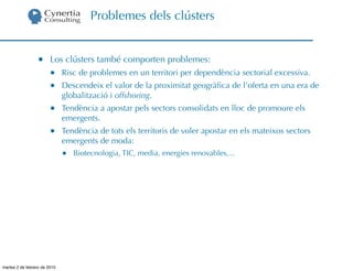 Problemes dels clústers


                  •     Los clústers també comporten problemes:
                        •     Risc de problemes en un territori per dependència sectorial excessiva.
                        •     Descendeix el valor de la proximitat geogràﬁca de l’oferta en una era de
                              globalització i offshoring.
                        •     Tendència a apostar pels sectors consolidats en lloc de promoure els
                              emergents.
                        •     Tendència de tots els territoris de voler apostar en els mateixos sectors
                              emergents de moda:
                              •   Biotecnologia, TIC, media, energies renovables,...




martes 2 de febrero de 2010
 
