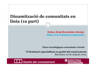 Dinamització de comunitats en
línia (1a part)

                        Dolors Reig Hernández (dreig):
                        http://www.dreig.eu/caparazon




                    Eines tecnològiques comunitats virtuals

      VI Seminari especialitzat en gestió del coneixement:
                               Barcelona, 20 de maig de 2009
 