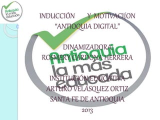 INDUCCIÓN Y MOTIVACI{ON
“ANTIOQUIA DIGITAL”
DINAMIZADORA:
ROSMERY CARDONA HERRERA
INSTITUCIÓN EDUCATIVA
ARTURO VELÁSQUEZ ORTIZ
SANTA FE DE ANTIOQUIA
2013
 