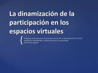 {
La dinamización de la
participación en los
espacios virtuales
Postgrado de Innovación y Uso Creativo de las TIC en Educación (2014-2015).
Asignatura: Metodologías colaborativas para el aprendizaje.
Sara Gómez Aguilar
 