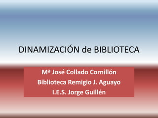 DINAMIZACIÓN de BIBLIOTECA 
Mª José Collado Cornillón 
Biblioteca Remigio J. Aguayo 
I.E.S. Jorge Guillén  