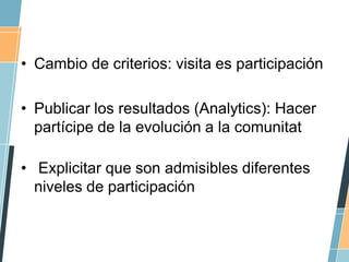 • Cambio de criterios: visita es participación

• Publicar los resultados (Analytics): Hacer
  partícipe de la evolución a...
