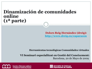 Dinamización de comunidades
online
(1ª parte)

                         Dolors Reig Hernández (dreig):
                         http://www.dreig.eu/caparazon




             Herramientas tecnológicas Comunidades virtuales

      VI Seminari especialitzat en Gestió del Coneixement:
                               Barcelona, 20 de Mayo de 2009
 