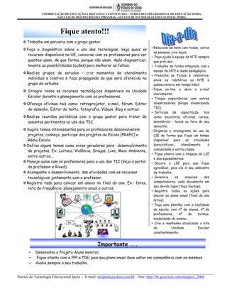 COORDENAÇÃO DE EDUCAÇÃO A DISTANCIA E CONTINUADA - SUBSECRETARIA REGIONAL DE EDUCAÇÃO IPORA,
                      SÃO LUIS DE MONTES BELOS E PIRANHAS - NÚCLEO DE TECNOLOGIA EDUCACIONAL IPORÁ




                         Fique atento!!!
    Trabalhe em parceria com o grupo gestor.
                                                                               • Relacione-se bem com todos, cative
    Faça o diagnóstico sobre o uso das tecnologias. Veja quais os
                                                                                 as pessoas, crie laços.
     recursos disponíveis na UE, converse com os professores para ver
                                                                               • Peça ajuda à equipe do NTE sempre
     quantos usam, de que forma, porque não usam. Após diagnosticar,             que precisar.
     levante as possibilidades (ações) para melhorar as falhas.                • Trabalhe de forma integrada com a
                                                                                 equipe do NTE e dupla pedagógica.
    Realize grupos de estudos – crie momentos de atendimento
                                                                               • Preencha as fichas e relatórios,
     individual e coletivo e faça propaganda do que será oferecido no            envie os relatórios ao NTE e
     grupo de estudos.                                                           subsecretaria em tempo hábil.
                                                                               • Fique on-line e abra o e-mail
    Integre todos os recursos tecnológicos disponíveis na Unidade
                                                                                 diariamente.
     Escolar durante o planejamento com os professores.
                                                                               • Troque experiências com outros
    Ofereça oficinas tais como: retroprojetor, e-mail, fórum, Editor            dinamizadores (Grupo dinamizando
     de desenho, Editor de texto, fotografia, Vídeos, Blog e outras.             TIC).
                                                                               • Participe de capacitação, tais
    Realize reuniões periódicas com o grupo gestor para tratar de               como: encontros, oficinas, cursos,
     assuntos pertinentes ao uso das TIC.                                        seminários – locais ou fora do seu
                                                                                 domicílio.
    Sugira temas interessantes para os professores desenvolverem              • Organize o cronograma de uso do
     projetos, conheça, participe dos projetos da Escola (PRAEC) e               LIE de forma que fique um tempo
     Rádio Escola.                                                               disponível    para   as    atividades
    Defina alguns temas como eixos geradores para desenvolvimento               burocráticas,      atendimento      à
     de projetos. Ex: Leitura, Violência, Drogas, Lixo, Meio Ambiente,           comunidade e extra-classe.
                                                                               • Fique atento com a limpeza do LIE
     entre outros...
                                                                                 e dos equipamentos.
    Planeje aulas com os professores para o uso das TIC (Veja o portal        • Decore o LIE para que fique
     do professor e Rived).                                                      agradável, pois ele é seu ambiente
    Acompanhe o desenvilvimento das atividades com os recursos                  de trabalho.
     tecnológicos juntamente com o professor.                                  • Gerencie       os    arquivos     dos
    Registre tudo para colocar em anexo no final do ano. Ex.: fotos,            computadores, cada documento em
                                                                                 seu devido lugar (faça backup).
     lista de freqüência, planejamento anual e outros;
                                                                               • Registre todas as ações para
                                                                                 anexar ao plano anual (final do ano
                                                                                 letivo).
                                                                               • Faça uma planilha com a realidade
                                                                                 da escola; com nº de alunos, nº de
                                                                                 professores,      nº    de    turmas,
                                                                                 modalidade de ensino...
                                                                               • Crie e mantenha atualizado o site
                                                                                 da          Unidade           Escolar
                                                                                 constantemente.


                                               Importante ...
       •   Desenvolva o Projeto Aluno monitor.
       •   Fique atento com o PPP e PDE, pois seu plano anual deve estar em consonância com os mesmos.
       •   Avalie sempre o seu trabalho.

     __________________________________________________________________________________________________
Núcleo de Tecnologia Educacional Iporá – E-mail: nteipora@yahoo.com.br – Site: http://br.geocities.com/nteipora_2008
 