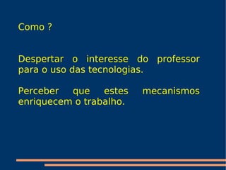 Como ? Despertar o interesse do professor para o uso das tecnologias. Perceber que estes mecanismos enriquecem o trabalho.