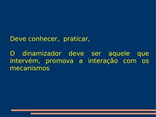 Deve conhecer,  praticar,  O dinamizador deve ser aquele que  intervém , promova a interação com os mecanismos 