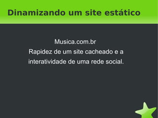 Dinamizando um site estático


             Musica.com.br
    Rapidez de um site cacheado e a
    interatividade de uma rede social.




                       
 