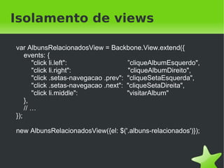 Isolamento de views

    var AlbunsRelacionadosView = Backbone.View.extend({
        events: {
           "click li.left":                ”cliqueAlbumEsquerdo",
           "click li.right":               "cliqueAlbumDireito",
           "click .setas-navegacao .prev": "cliqueSetaEsquerda",
           "click .setas-navegacao .next": "cliqueSetaDireita",
           "click li.middle":              "visitarAlbum"
        },
        // …
    });

    new AlbunsRelacionadosView({el: $('.albuns-relacionados')});



                                    
 