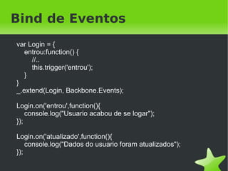 Bind de Eventos
    var Login = {
       entrou:function() {
         //..
         this.trigger('entrou');
       }
    }
    _.extend(Login, Backbone.Events);

    Login.on('entrou',function(){
        console.log("Usuario acabou de se logar");
    });

    Login.on('atualizado',function(){
        console.log("Dados do usuario foram atualizados");
    });
                                     
 